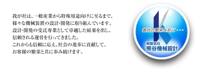 我が社は、一般産業から特殊用途向けに至るまで、様々な機械装置の設計・開発に取り組んでいます。設計・開発の受託専業として卓越した結果を出し、信頼される運営を行ってきました。これからも信頼に応え、社会の進歩に貢献して、お客様の繁栄と共に歩み続けます。