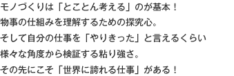 モノづくりは「とことん考える」のが基本！物事の仕組みを理解するための探究心。そして自分の仕事を「やりきった」と言えるくらい様々な角度から検証する粘り強さ。その先にこそ「世界に誇れる仕事」がある！