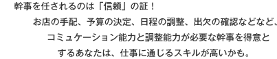 幹事を任されるのは「信頼」の証！お店の手配、予算の決定、日程の調整、出欠の確認などなど、コミュケーション能力と調整能力が必要な幹事を得意とするあなたは、仕事に通じるスキルが高いかも。