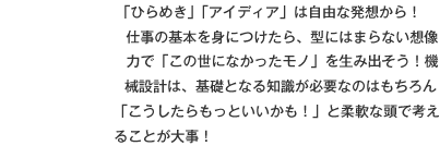 「ひらめき」「アイディア」は自由な発想から！
仕事の基本を身につけたら、型にはまらない想像力で「この世になかったモノ」を生み出そう！機械設計は、基礎となる知識が必要なのはもちろん「こうしたらもっといいかも！」と柔軟な頭で考えることが大事！