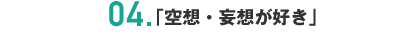 04.「空想・妄想が好き」